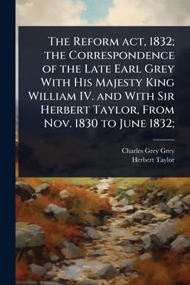 The reform act 1832; the correspondence of the late Earl Grey with His Majesty King William IV. and with Sir Herbert Taylor from Nov. 1830 to June 1832;